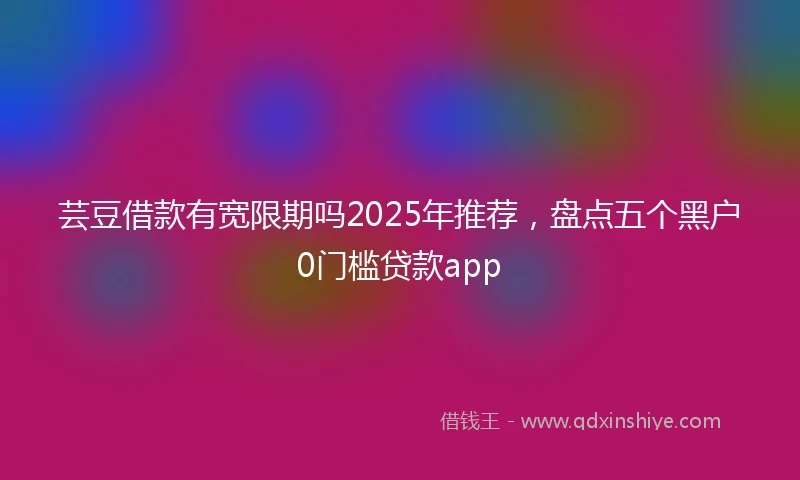 芸豆借款有宽限期吗2025年推荐，盘点五个黑户0门槛贷款app