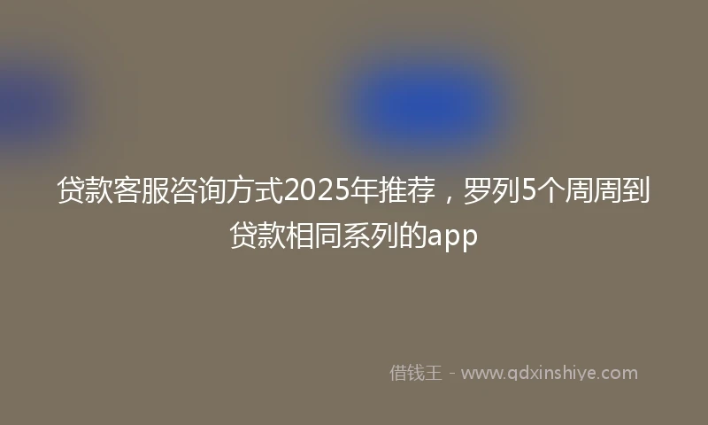贷款客服咨询方式2025年推荐,罗列5个周周到贷款相同系列的app