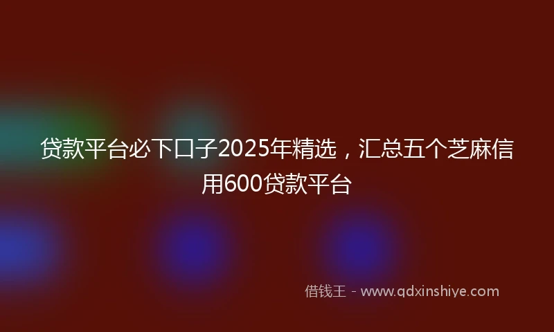 贷款平台必下口子2025年精选，汇总五个芝麻信用600贷款平台