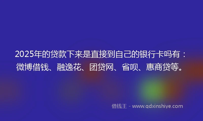 2025年的贷款下来是直接到自己的银行卡吗有：微博借钱、融逸花、团贷网、省呗、惠商贷等。
