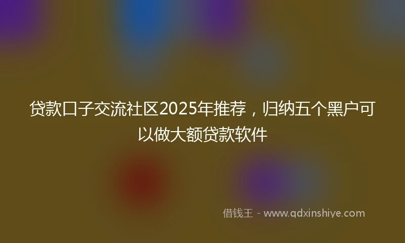 贷款口子交流社区2025年推荐，归纳五个黑户可以做大额贷款软件