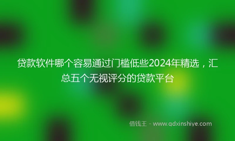 贷款软件哪个容易通过门槛低些2024年精选，汇总五个无视评分的贷款平台