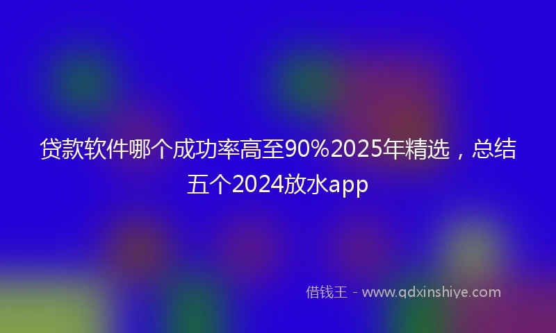 贷款软件哪个成功率高至90%2025年精选，总结五个2024放水app