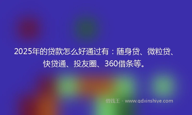 2025年的贷款怎么好通过有：随身贷、微粒贷、快贷通、投友圈、360借条等。