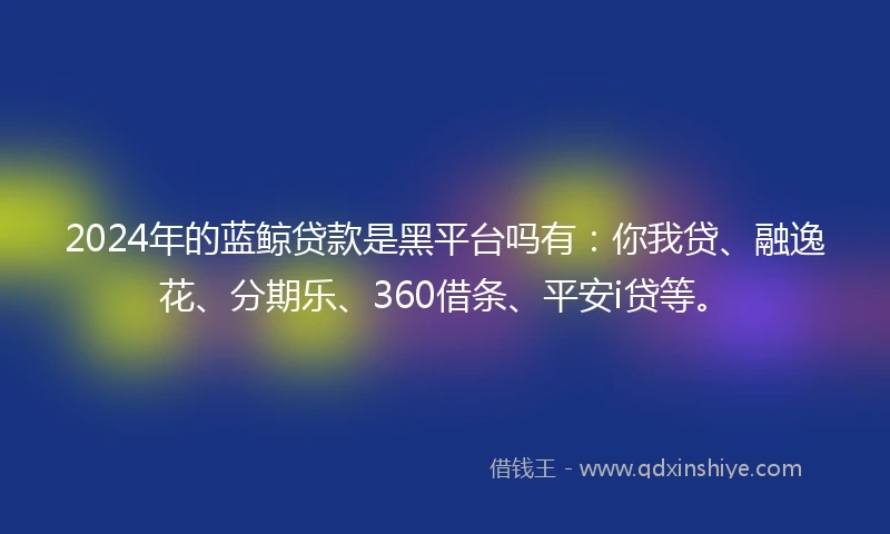 2024年的蓝鲸贷款是黑平台吗有：你我贷、融逸花、分期乐、360借条、平安i贷等。