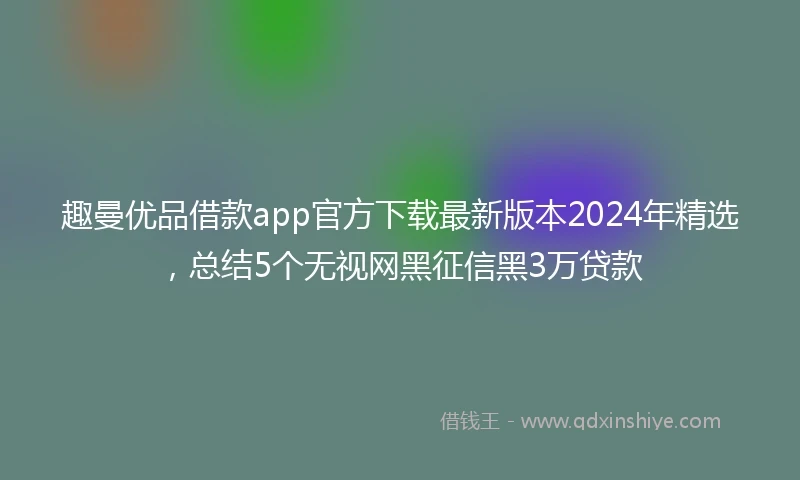 趣曼优品借款app官方下载最新版本2024年精选,总结5个无视网黑征信黑3万贷款