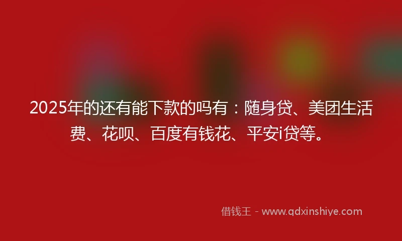 2025年的还有能下款的吗有：随身贷、美团生活费、花呗、百度有钱花、平安i贷等。