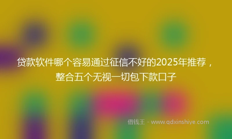贷款软件哪个容易通过征信不好的2025年推荐,整合五个无视一切包下款口子