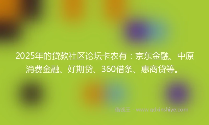 2025年的贷款社区论坛卡农有：京东金融、中原消费金融、好期贷、360借条、惠商贷等。