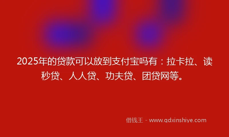 2025年的贷款可以放到支付宝吗有：拉卡拉、读秒贷、人人贷、功夫贷、团贷网等。