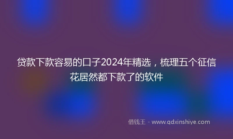 贷款下款容易的口子2024年精选，梳理五个征信花居然都下款了的软件