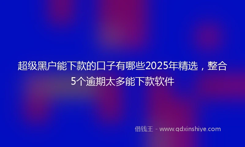 超级黑户能下款的口子有哪些2025年精选,整合5个逾期太多能下款软件