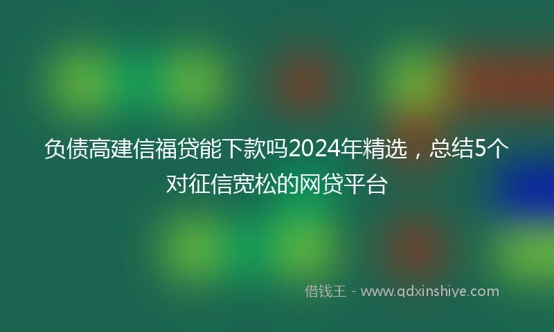 负债高建信福贷能下款吗2024年精选，总结5个对征信宽松的网贷平台