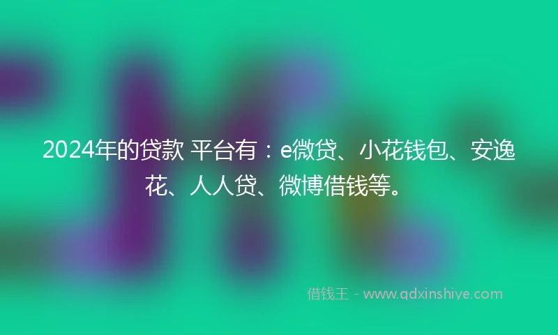 2024年的贷款 平台有：e微贷、小花钱包、安逸花、人人贷、微博借钱等。