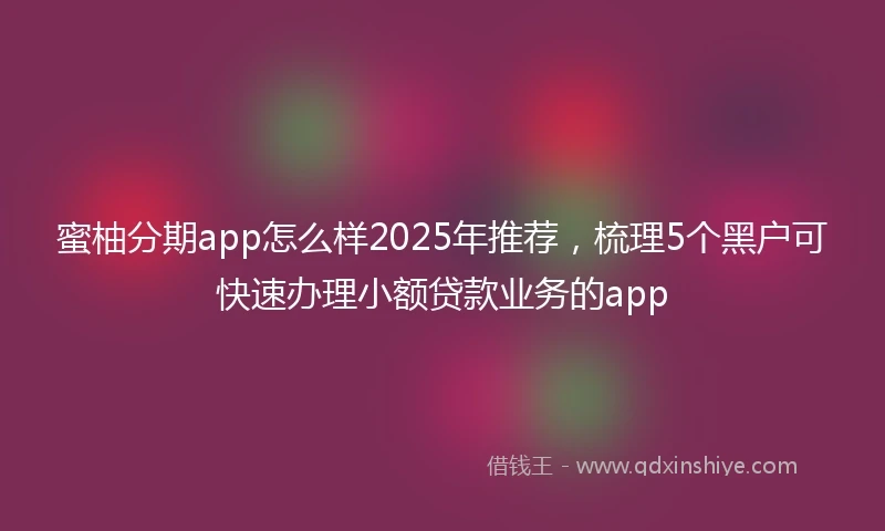 蜜柚分期app怎么样2025年推荐，梳理5个黑户可快速办理小额贷款业务的app