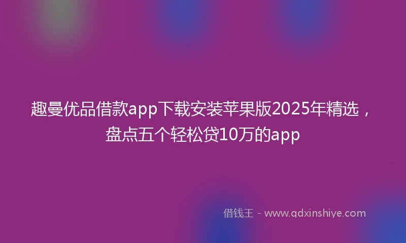 趣曼优品借款app下载安装苹果版2025年精选，盘点五个轻松贷10万的app