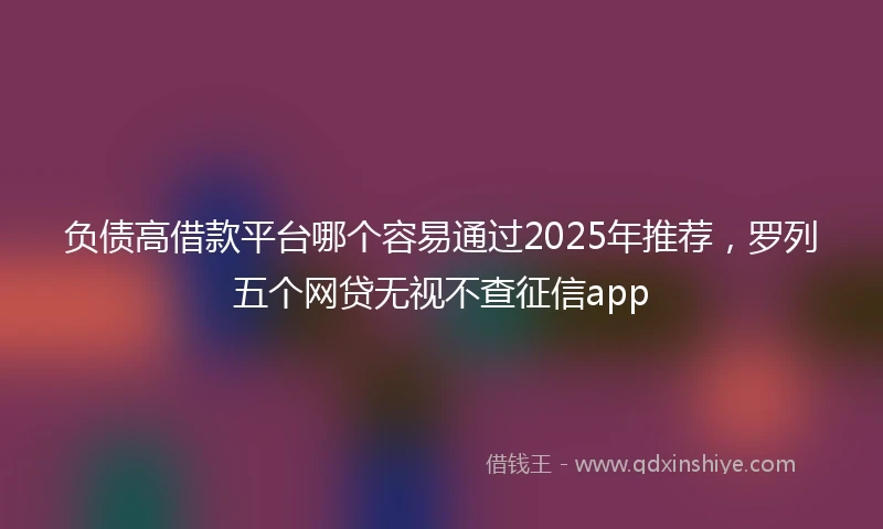 负债高借款平台哪个容易通过2025年推荐，罗列五个网贷无视不查征信app