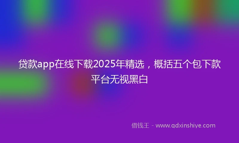 贷款app在线下载2025年精选，概括五个包下款平台无视黑白