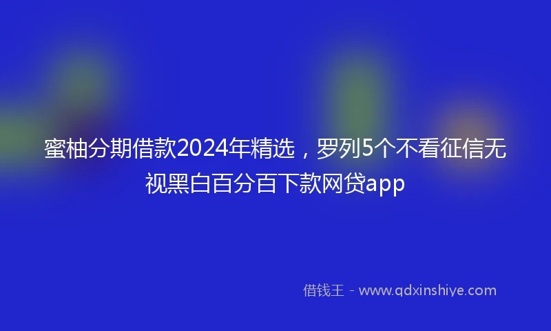 蜜柚分期借款2024年精选，罗列5个不看征信无视黑白百分百下款网贷app