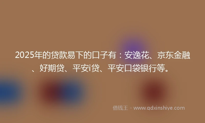 2025年的贷款易下的口子有：安逸花、京东金融、好期贷、平安i贷、平安口袋银行等。