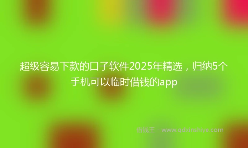 超级容易下款的口子软件2025年精选，归纳5个手机可以临时借钱的app