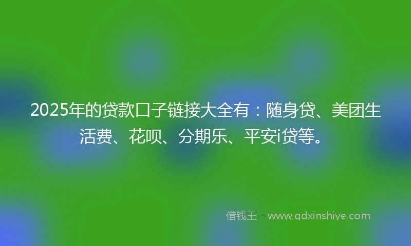 2025年的贷款口子链接大全有：随身贷、美团生活费、花呗、分期乐、平安i贷等。