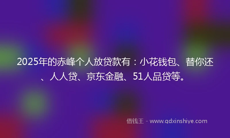 2025年的赤峰个人放贷款有：小花钱包、替你还、人人贷、京东金融、51人品贷等。