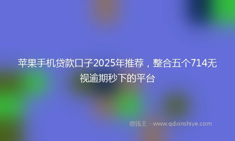 苹果手机贷款口子2025年推荐，整合五个714无视逾期秒下的平台