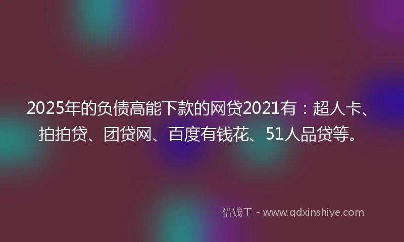 2025年的负债高能下款的网贷2021有：超人卡、拍拍贷、团贷网、百度有钱花、51人品贷等。