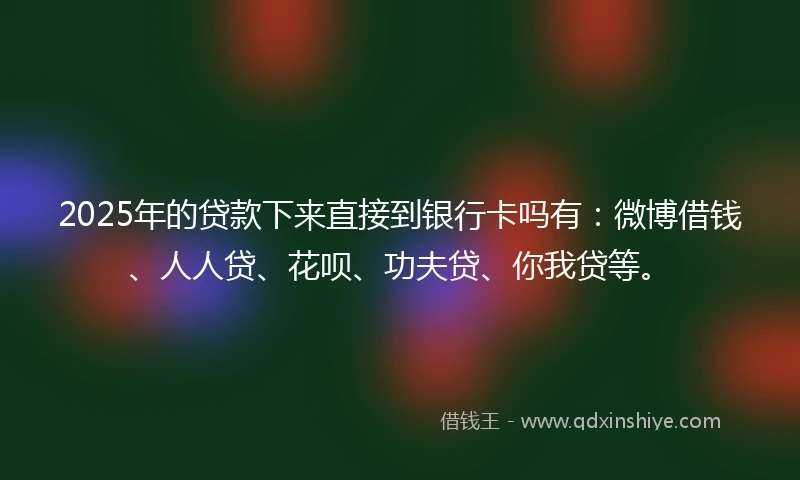 2025年的贷款下来直接到银行卡吗有：微博借钱、人人贷、花呗、功夫贷、你我贷等。