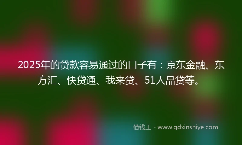 2025年的贷款容易通过的口子有：京东金融、东方汇、快贷通、我来贷、51人品贷等。