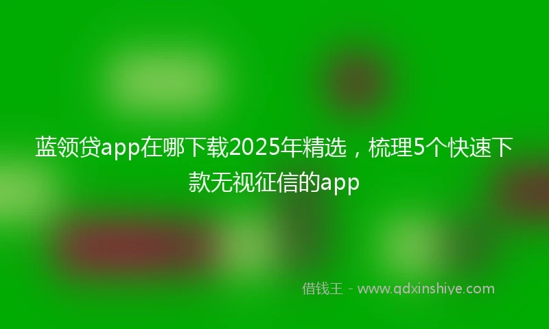 蓝领贷app在哪下载2025年精选，梳理5个快速下款无视征信的app
