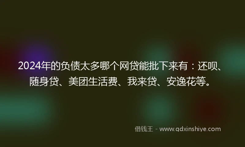 2024年的负债太多哪个网贷能批下来有：还呗、随身贷、美团生活费、我来贷、安逸花等。
