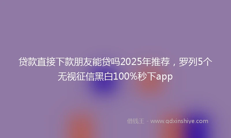 贷款直接下款朋友能贷吗2025年推荐，罗列5个无视征信黑白100%秒下app