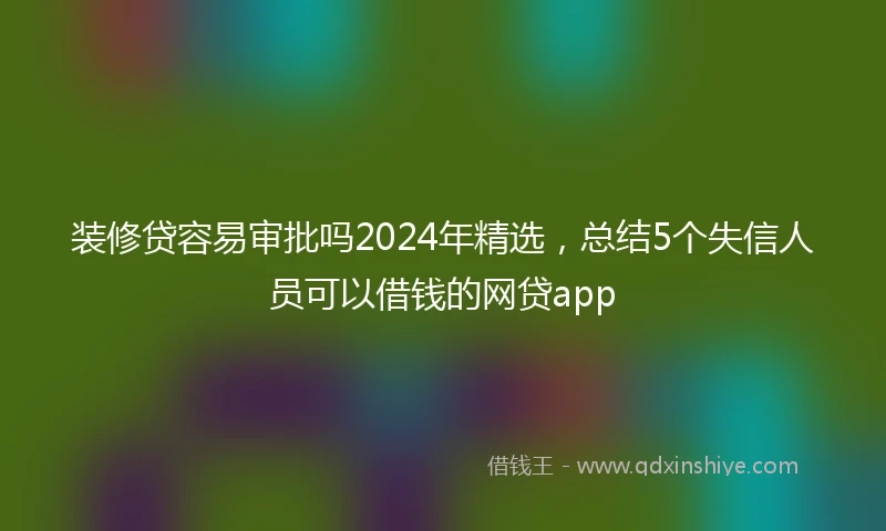 装修贷容易审批吗2024年精选，总结5个失信人员可以借钱的网贷app