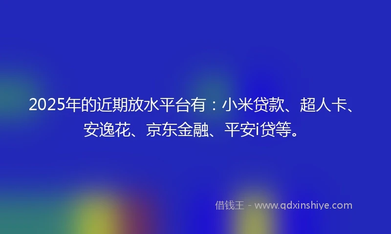 2025年的近期放水平台有：小米贷款、超人卡、安逸花、京东金融、平安i贷等。