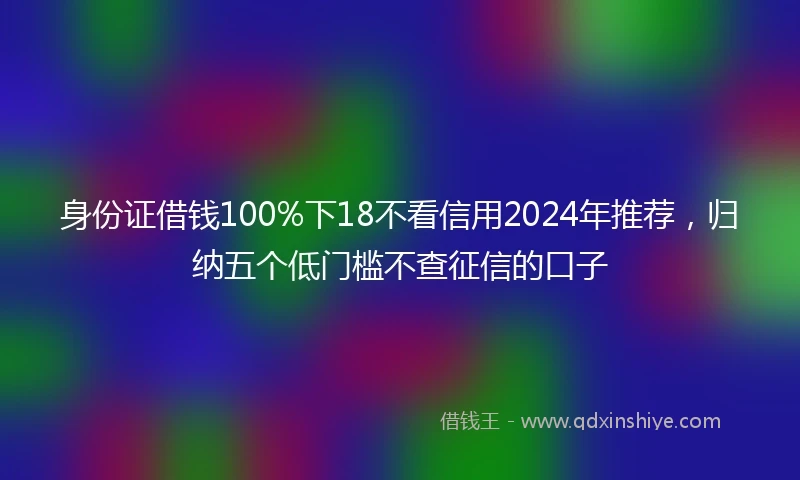 身份证借钱100%下18不看信用2024年推荐，归纳五个低门槛不查征信的口子