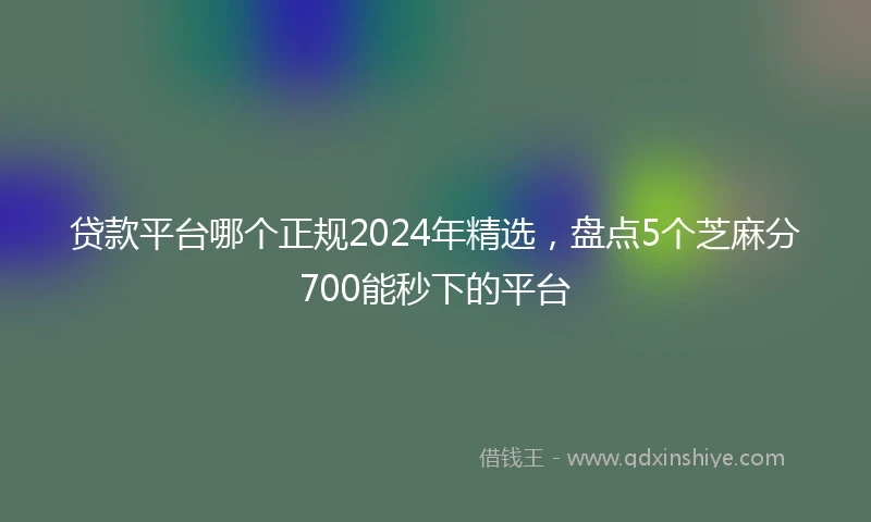 贷款平台哪个正规2024年精选，盘点5个芝麻分700能秒下的平台