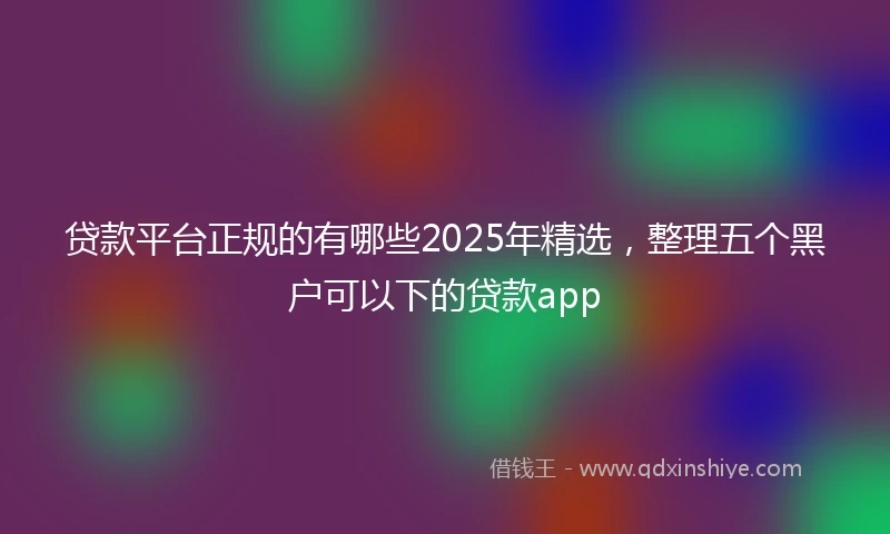 贷款平台正规的有哪些2025年精选，整理五个黑户可以下的贷款app