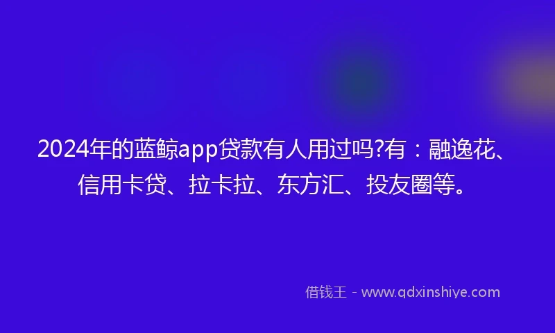 2024年的蓝鲸app贷款有人用过吗?有：融逸花、信用卡贷、拉卡拉、东方汇、投友圈等。