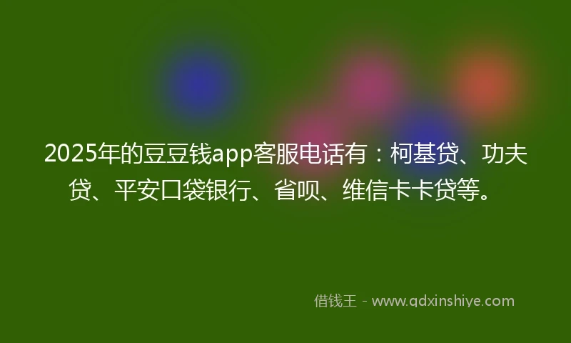 2025年的豆豆钱app客服电话有：柯基贷、功夫贷、平安口袋银行、省呗、维信卡卡贷等。