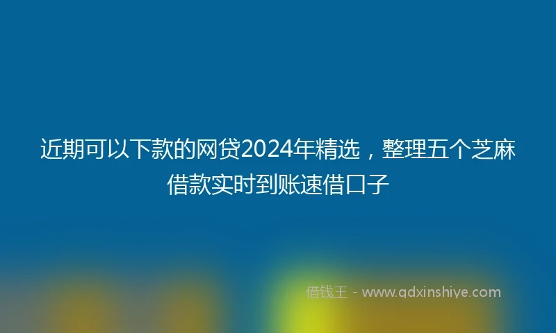 近期可以下款的网贷2024年精选，整理五个芝麻借款实时到账速借口子
