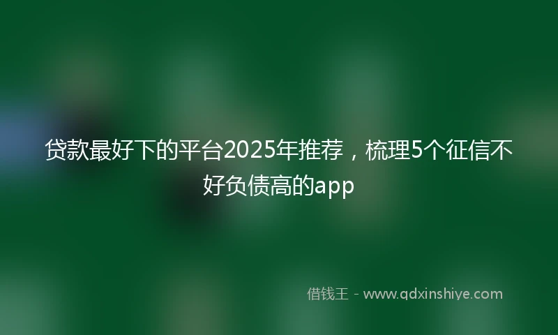 贷款最好下的平台2025年推荐，梳理5个征信不好负债高的app