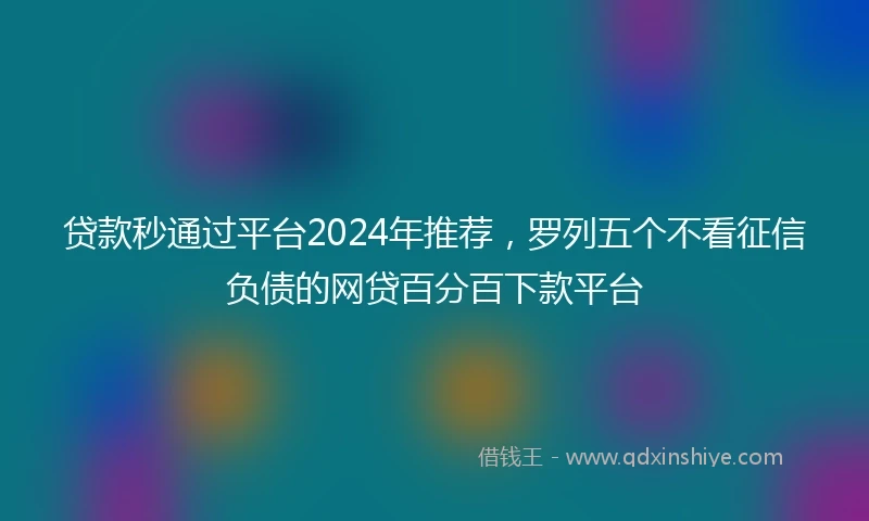 贷款秒通过平台2024年推荐，罗列五个不看征信负债的网贷百分百下款平台