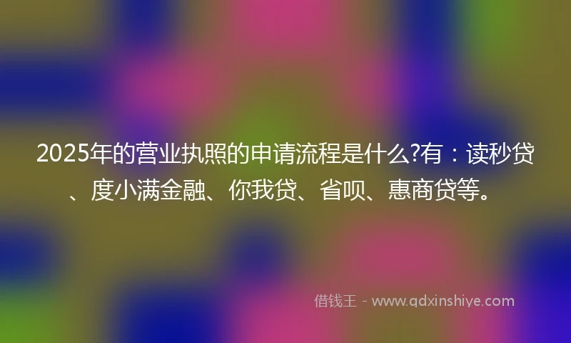 2025年的营业执照的申请流程是什么?有：读秒贷、度小满金融、你我贷、省呗、惠商贷等。