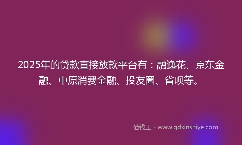 2025年的贷款直接放款平台有：融逸花、京东金融、中原消费金融、投友圈、省呗等。