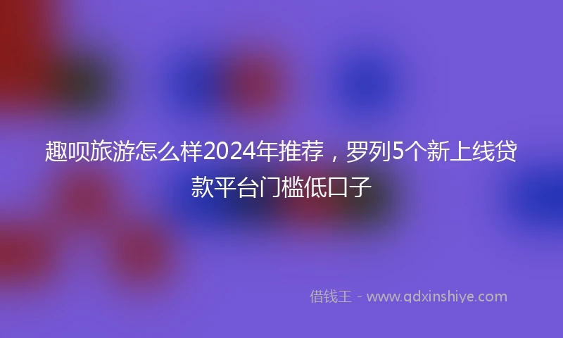趣呗旅游怎么样2024年推荐，罗列5个新上线贷款平台门槛低口子