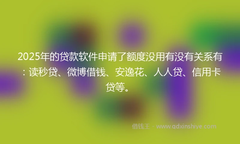 2025年的贷款软件申请了额度没用有没有关系有:读秒贷、微博借钱、安逸花、人人贷、信用卡贷等。