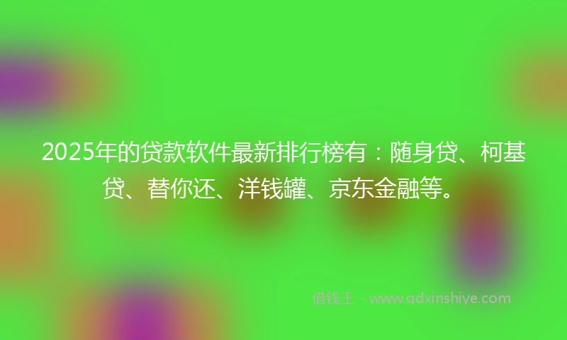 2025年的贷款软件最新排行榜有：随身贷、柯基贷、替你还、洋钱罐、京东金融等。