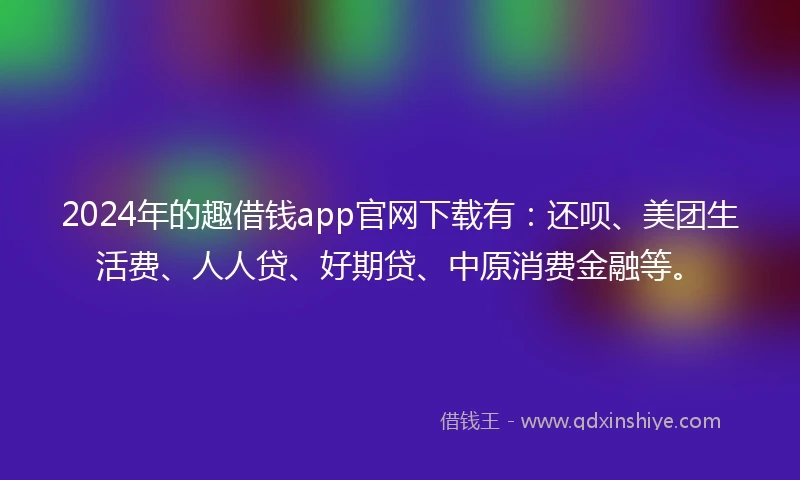 2024年的趣借钱app官网下载有：还呗、美团生活费、人人贷、好期贷、中原消费金融等。